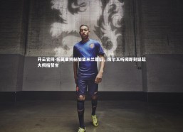 开云官网-托莫里揭秘加盟米兰幕后，席尔瓦听闻即刻竖起大拇指赞誉