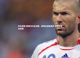 开云官网-微观CBA总决赛，周琦无言胜有声 深情祝福兄弟情