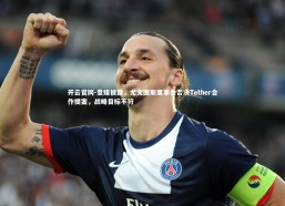 开云官网-意媒披露，尤文图斯董事会否决Tether合作提案，战略目标不符