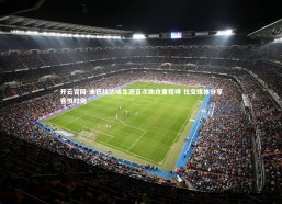 开云官网-迪巴拉达成生涯百次助攻里程碑 社交媒体分享喜悦时刻