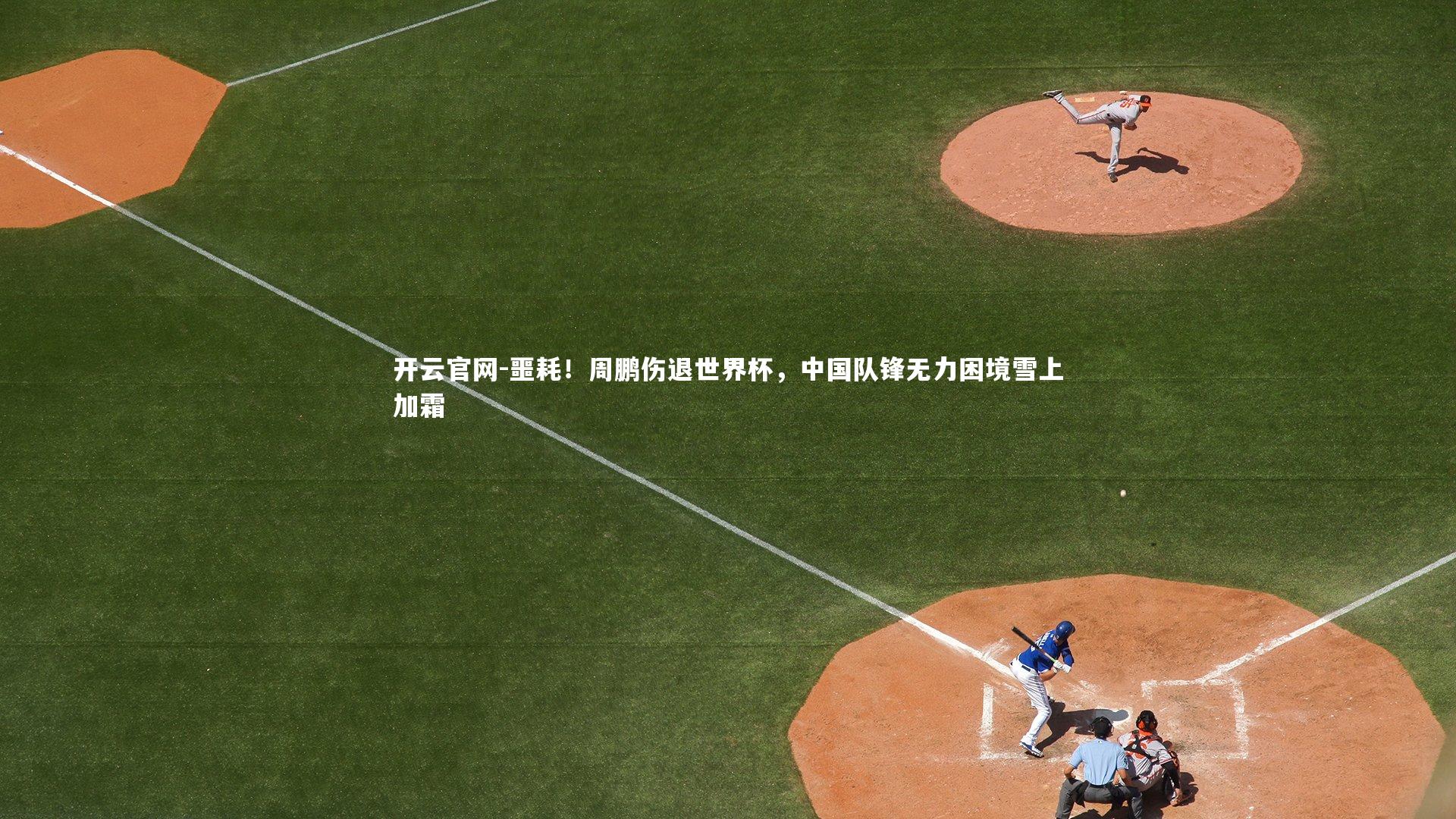 噩耗！周鹏伤退世界杯，中国队锋无力困境雪上加霜